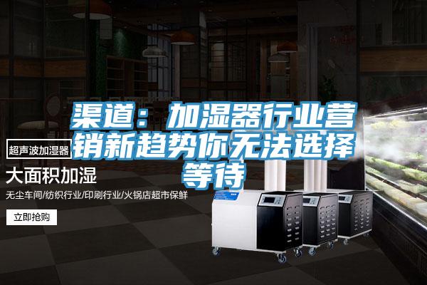 渠道：加濕器行業營銷新趨勢你無法選擇等待