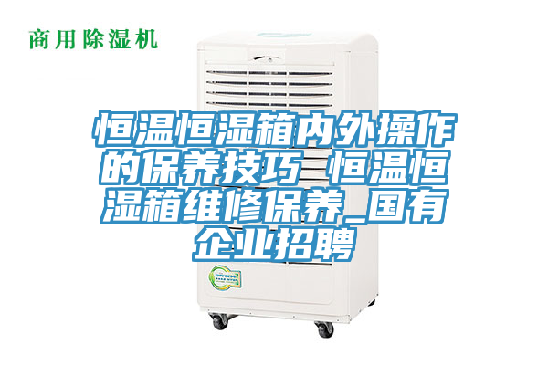 恒溫恒濕箱內外操作的保養技巧 恒溫恒濕箱維修保養_國有企業招聘