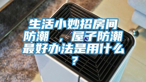 生活小妙招房間防潮 ，屋子防潮最好辦法是用什么？